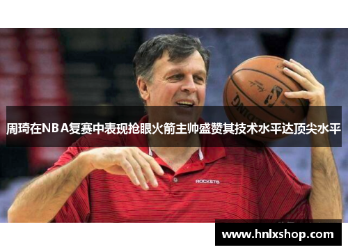 周琦在NBA复赛中表现抢眼火箭主帅盛赞其技术水平达顶尖水平